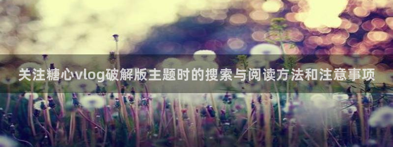 糖心视频免费看：关注糖心vlog破解版主题时的搜索与阅读方法和注意事项